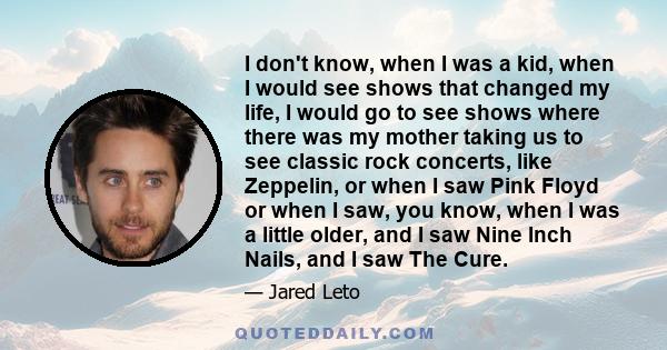 I don't know, when I was a kid, when I would see shows that changed my life, I would go to see shows where there was my mother taking us to see classic rock concerts, like Zeppelin, or when I saw Pink Floyd or when I