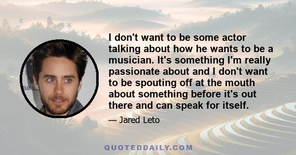 I don't want to be some actor talking about how he wants to be a musician. It's something I'm really passionate about and I don't want to be spouting off at the mouth about something before it's out there and can speak