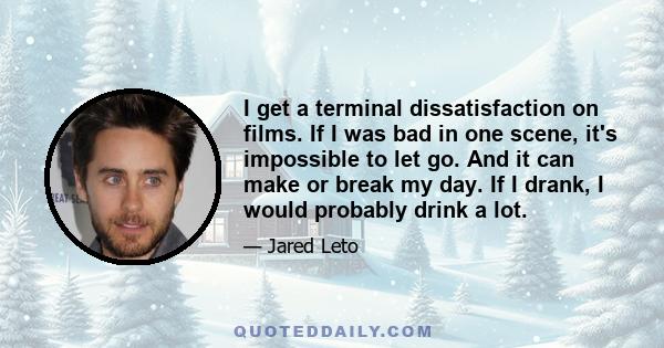 I get a terminal dissatisfaction on films. If I was bad in one scene, it's impossible to let go. And it can make or break my day. If I drank, I would probably drink a lot.