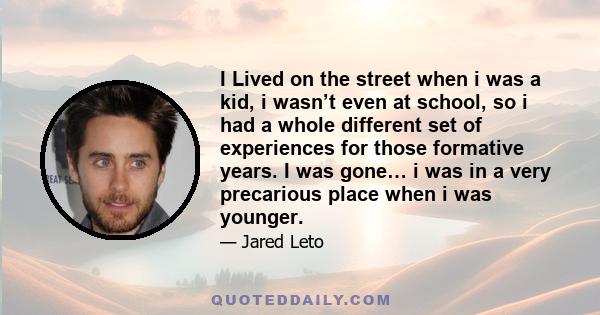 I Lived on the street when i was a kid, i wasn’t even at school, so i had a whole different set of experiences for those formative years. I was gone… i was in a very precarious place when i was younger.