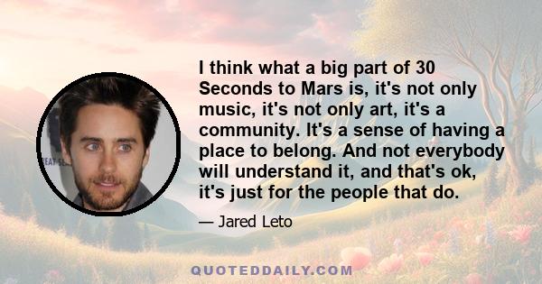 I think what a big part of 30 Seconds to Mars is, it's not only music, it's not only art, it's a community. It's a sense of having a place to belong. And not everybody will understand it, and that's ok, it's just for