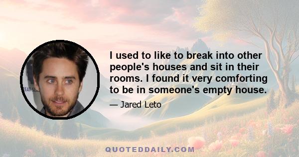 I used to like to break into other people's houses and sit in their rooms. I found it very comforting to be in someone's empty house.