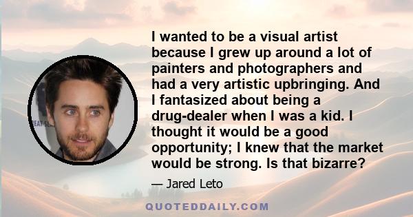 I wanted to be a visual artist because I grew up around a lot of painters and photographers and had a very artistic upbringing. And I fantasized about being a drug-dealer when I was a kid. I thought it would be a good