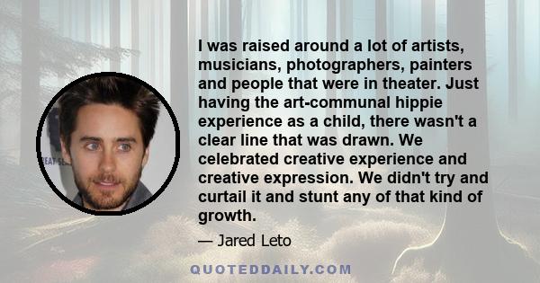 I was raised around a lot of artists, musicians, photographers, painters and people that were in theater. Just having the art-communal hippie experience as a child, there wasn't a clear line that was drawn. We