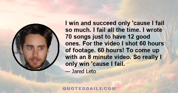 I win and succeed only 'cause I fail so much. I fail all the time. I wrote 70 songs just to have 12 good ones. For the video I shot 60 hours of footage. 60 hours! To come up with an 8 minute video. So really I only win