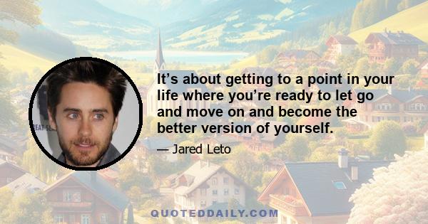 It’s about getting to a point in your life where you’re ready to let go and move on and become the better version of yourself.