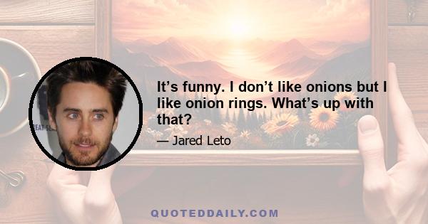 It’s funny. I don’t like onions but I like onion rings. What’s up with that?