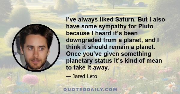 I’ve always liked Saturn. But I also have some sympathy for Pluto because I heard it’s been downgraded from a planet, and I think it should remain a planet. Once you’ve given something planetary status it’s kind of mean 