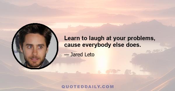 Learn to laugh at your problems, cause everybody else does.