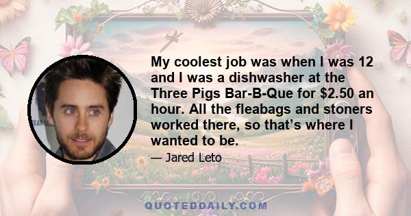 My coolest job was when I was 12 and I was a dishwasher at the Three Pigs Bar-B-Que for $2.50 an hour. All the fleabags and stoners worked there, so that’s where I wanted to be.