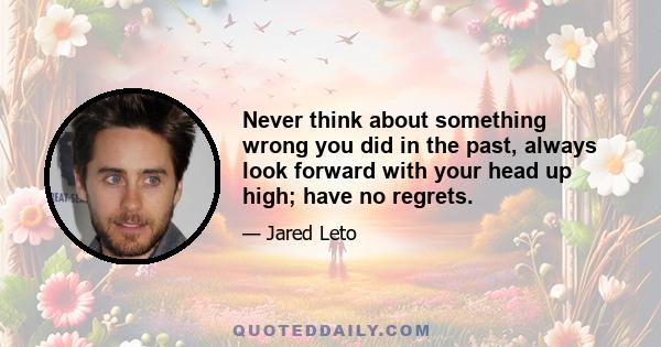 Never think about something wrong you did in the past, always look forward with your head up high; have no regrets.