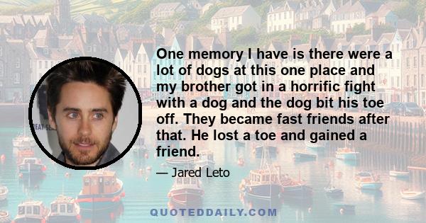 One memory I have is there were a lot of dogs at this one place and my brother got in a horrific fight with a dog and the dog bit his toe off. They became fast friends after that. He lost a toe and gained a friend.