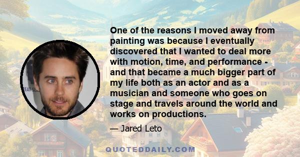 One of the reasons I moved away from painting was because I eventually discovered that I wanted to deal more with motion, time, and performance - and that became a much bigger part of my life both as an actor and as a