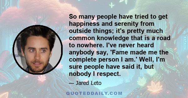 So many people have tried to get happiness and serenity from outside things; it's pretty much common knowledge that is a road to nowhere. I've never heard anybody say, 'Fame made me the complete person I am.' Well, I'm