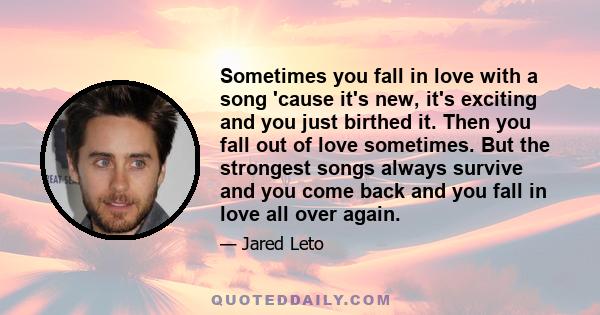 Sometimes you fall in love with a song 'cause it's new, it's exciting and you just birthed it. Then you fall out of love sometimes. But the strongest songs always survive and you come back and you fall in love all over