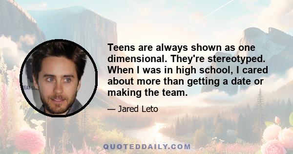 Teens are always shown as one dimensional. They're stereotyped. When I was in high school, I cared about more than getting a date or making the team.