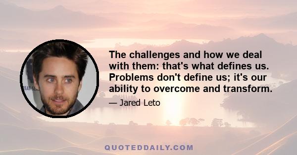 The challenges and how we deal with them: that's what defines us. Problems don't define us; it's our ability to overcome and transform.