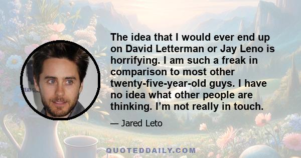 The idea that I would ever end up on David Letterman or Jay Leno is horrifying. I am such a freak in comparison to most other twenty-five-year-old guys. I have no idea what other people are thinking. I’m not really in