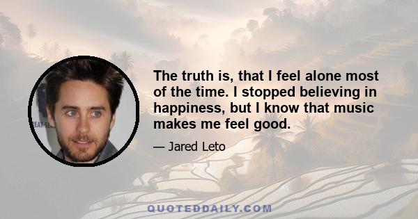 The truth is, that I feel alone most of the time. I stopped believing in happiness, but I know that music makes me feel good.