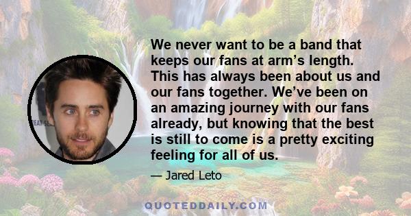 We never want to be a band that keeps our fans at arm’s length. This has always been about us and our fans together. We’ve been on an amazing journey with our fans already, but knowing that the best is still to come is