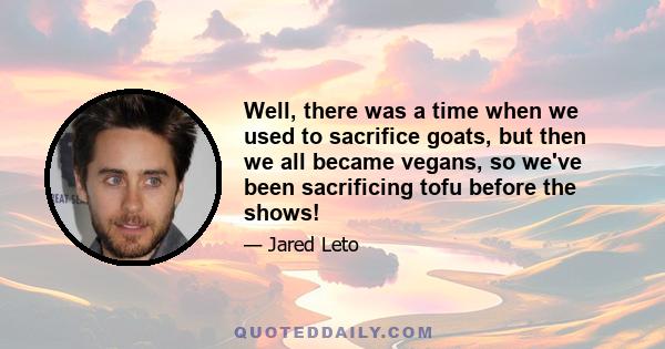 Well, there was a time when we used to sacrifice goats, but then we all became vegans, so we've been sacrificing tofu before the shows!