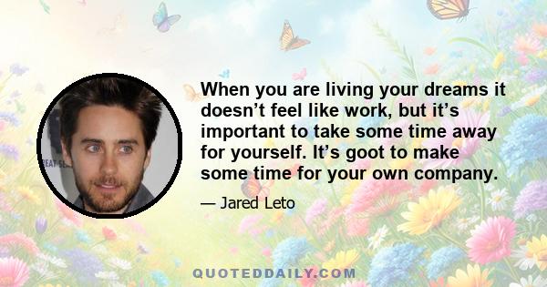 When you are living your dreams it doesn’t feel like work, but it’s important to take some time away for yourself. It’s goot to make some time for your own company.