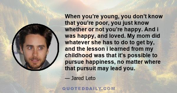 When you’re young, you don’t know that you’re poor, you just know whether or not you’re happy. And i was happy, and loved. My mom did whatever she has to do to get by, and the lesson i learned from my childhood was that 