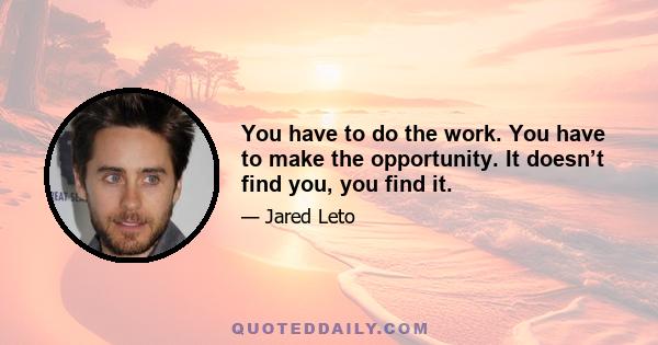 You have to do the work. You have to make the opportunity. It doesn’t find you, you find it.