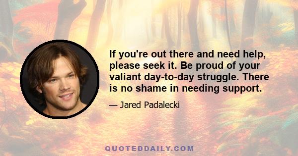 If you're out there and need help, please seek it. Be proud of your valiant day-to-day struggle. There is no shame in needing support.