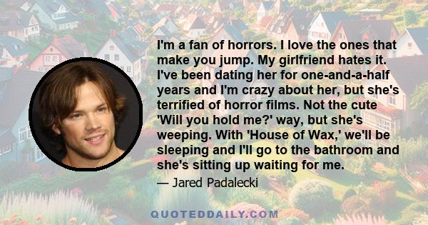 I'm a fan of horrors. I love the ones that make you jump. My girlfriend hates it. I've been dating her for one-and-a-half years and I'm crazy about her, but she's terrified of horror films. Not the cute 'Will you hold