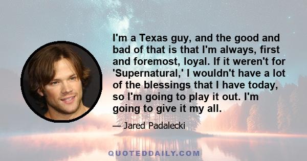 I'm a Texas guy, and the good and bad of that is that I'm always, first and foremost, loyal. If it weren't for 'Supernatural,' I wouldn't have a lot of the blessings that I have today, so I'm going to play it out. I'm