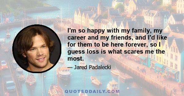 I'm so happy with my family, my career and my friends, and I'd like for them to be here forever, so I guess loss is what scares me the most.