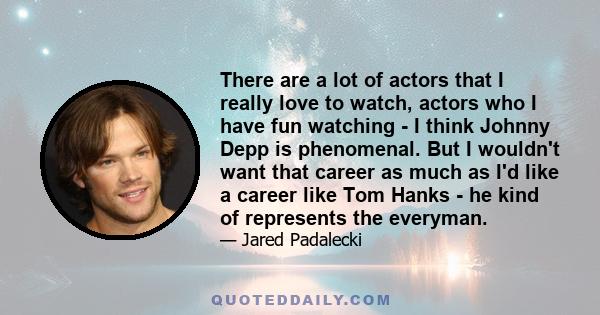 There are a lot of actors that I really love to watch, actors who I have fun watching - I think Johnny Depp is phenomenal. But I wouldn't want that career as much as I'd like a career like Tom Hanks - he kind of