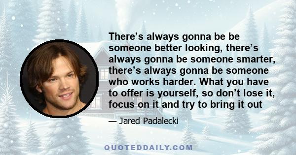 There’s always gonna be be someone better looking, there’s always gonna be someone smarter, there’s always gonna be someone who works harder. What you have to offer is yourself, so don’t lose it, focus on it and try to