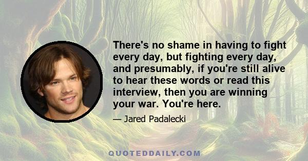 There's no shame in having to fight every day, but fighting every day, and presumably, if you're still alive to hear these words or read this interview, then you are winning your war. You're here.