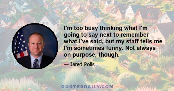 I'm too busy thinking what I'm going to say next to remember what I've said, but my staff tells me I'm sometimes funny. Not always on purpose, though.