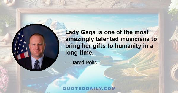 Lady Gaga is one of the most amazingly talented musicians to bring her gifts to humanity in a long time.