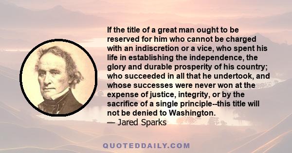 If the title of a great man ought to be reserved for him who cannot be charged with an indiscretion or a vice, who spent his life in establishing the independence, the glory and durable prosperity of his country; who