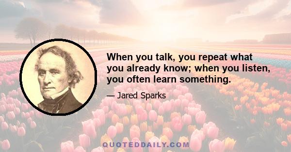 When you talk, you repeat what you already know; when you listen, you often learn something.