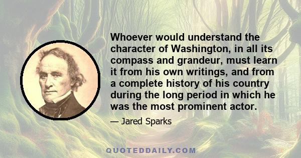 Whoever would understand the character of Washington, in all its compass and grandeur, must learn it from his own writings, and from a complete history of his country during the long period in which he was the most