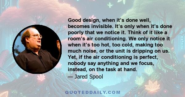 Good design, when it’s done well, becomes invisible. It’s only when it’s done poorly that we notice it. Think of it like a room’s air conditioning. We only notice it when it’s too hot, too cold, making too much noise,