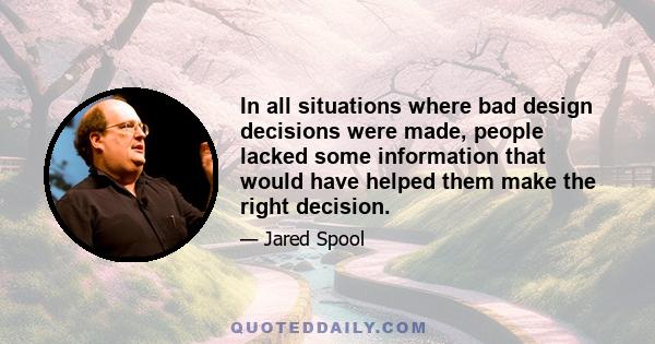 In all situations where bad design decisions were made, people lacked some information that would have helped them make the right decision.