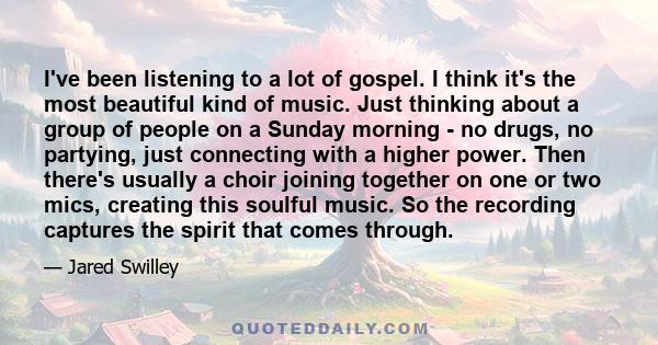 I've been listening to a lot of gospel. I think it's the most beautiful kind of music. Just thinking about a group of people on a Sunday morning - no drugs, no partying, just connecting with a higher power. Then there's 