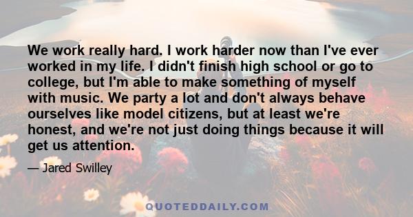 We work really hard. I work harder now than I've ever worked in my life. I didn't finish high school or go to college, but I'm able to make something of myself with music. We party a lot and don't always behave