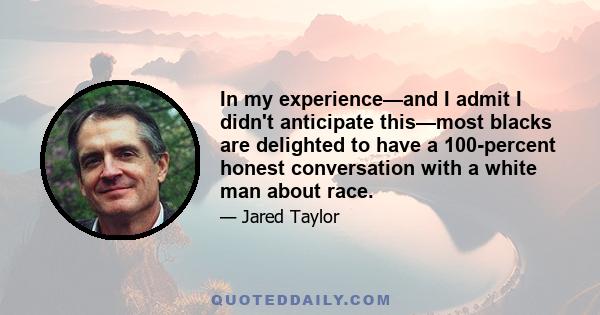 In my experience—and I admit I didn't anticipate this—most blacks are delighted to have a 100-percent honest conversation with a white man about race.