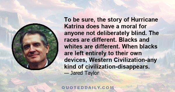 To be sure, the story of Hurricane Katrina does have a moral for anyone not deliberately blind. The races are different. Blacks and whites are different. When blacks are left entirely to their own devices, Western