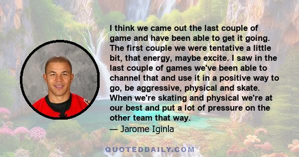 I think we came out the last couple of game and have been able to get it going. The first couple we were tentative a little bit, that energy, maybe excite. I saw in the last couple of games we've been able to channel