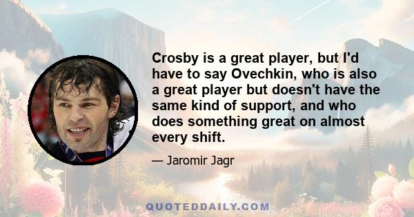 Crosby is a great player, but I'd have to say Ovechkin, who is also a great player but doesn't have the same kind of support, and who does something great on almost every shift.