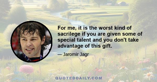 For me, it is the worst kind of sacrilege if you are given some of special talent and you don't take advantage of this gift.