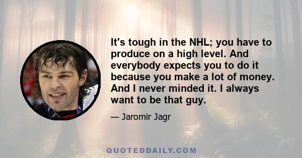 It's tough in the NHL; you have to produce on a high level. And everybody expects you to do it because you make a lot of money. And I never minded it. I always want to be that guy.